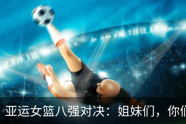 亚运女篮八强对决：姐妹们，你们准备好了吗？